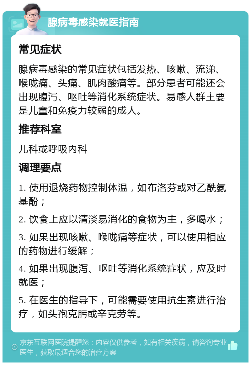 腺病毒感染就医指南 常见症状 腺病毒感染的常见症状包括发热、咳嗽、流涕、喉咙痛、头痛、肌肉酸痛等。部分患者可能还会出现腹泻、呕吐等消化系统症状。易感人群主要是儿童和免疫力较弱的成人。 推荐科室 儿科或呼吸内科 调理要点 1. 使用退烧药物控制体温，如布洛芬或对乙酰氨基酚； 2. 饮食上应以清淡易消化的食物为主，多喝水； 3. 如果出现咳嗽、喉咙痛等症状，可以使用相应的药物进行缓解； 4. 如果出现腹泻、呕吐等消化系统症状，应及时就医； 5. 在医生的指导下，可能需要使用抗生素进行治疗，如头孢克肟或辛克劳等。