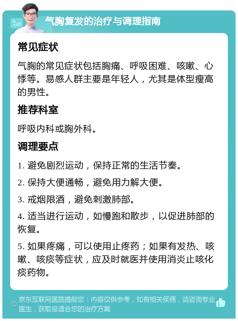 气胸复发的治疗与调理指南 常见症状 气胸的常见症状包括胸痛、呼吸困难、咳嗽、心悸等。易感人群主要是年轻人，尤其是体型瘦高的男性。 推荐科室 呼吸内科或胸外科。 调理要点 1. 避免剧烈运动，保持正常的生活节奏。 2. 保持大便通畅，避免用力解大便。 3. 戒烟限酒，避免刺激肺部。 4. 适当进行运动，如慢跑和散步，以促进肺部的恢复。 5. 如果疼痛，可以使用止疼药；如果有发热、咳嗽、咳痰等症状，应及时就医并使用消炎止咳化痰药物。