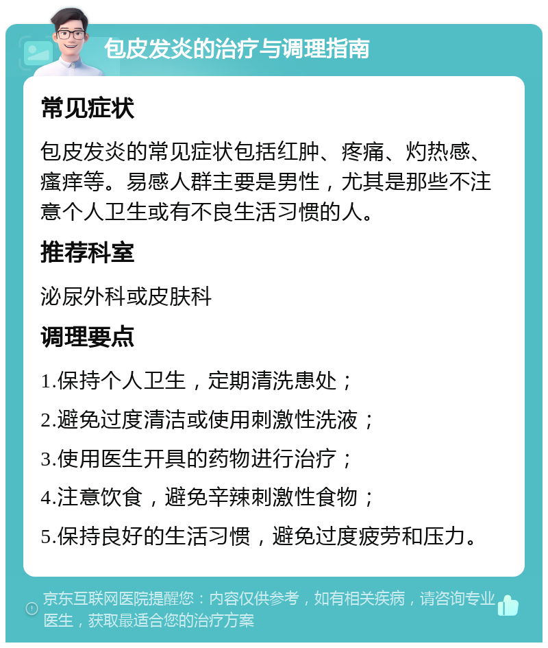 包皮发炎的治疗与调理指南 常见症状 包皮发炎的常见症状包括红肿、疼痛、灼热感、瘙痒等。易感人群主要是男性，尤其是那些不注意个人卫生或有不良生活习惯的人。 推荐科室 泌尿外科或皮肤科 调理要点 1.保持个人卫生，定期清洗患处； 2.避免过度清洁或使用刺激性洗液； 3.使用医生开具的药物进行治疗； 4.注意饮食，避免辛辣刺激性食物； 5.保持良好的生活习惯，避免过度疲劳和压力。