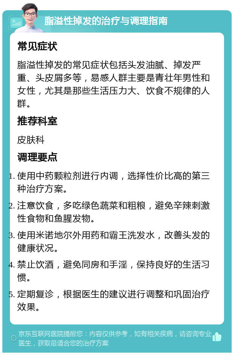 脂溢性掉发的治疗与调理指南 常见症状 脂溢性掉发的常见症状包括头发油腻、掉发严重、头皮屑多等，易感人群主要是青壮年男性和女性，尤其是那些生活压力大、饮食不规律的人群。 推荐科室 皮肤科 调理要点 使用中药颗粒剂进行内调，选择性价比高的第三种治疗方案。 注意饮食，多吃绿色蔬菜和粗粮，避免辛辣刺激性食物和鱼腥发物。 使用米诺地尔外用药和霸王洗发水，改善头发的健康状况。 禁止饮酒，避免同房和手淫，保持良好的生活习惯。 定期复诊，根据医生的建议进行调整和巩固治疗效果。