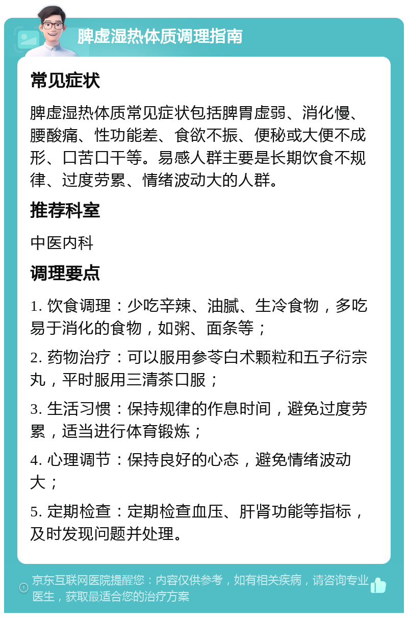 脾虚湿热体质调理指南 常见症状 脾虚湿热体质常见症状包括脾胃虚弱、消化慢、腰酸痛、性功能差、食欲不振、便秘或大便不成形、口苦口干等。易感人群主要是长期饮食不规律、过度劳累、情绪波动大的人群。 推荐科室 中医内科 调理要点 1. 饮食调理：少吃辛辣、油腻、生冷食物，多吃易于消化的食物，如粥、面条等； 2. 药物治疗：可以服用参苓白术颗粒和五子衍宗丸，平时服用三清茶口服； 3. 生活习惯：保持规律的作息时间，避免过度劳累，适当进行体育锻炼； 4. 心理调节：保持良好的心态，避免情绪波动大； 5. 定期检查：定期检查血压、肝肾功能等指标，及时发现问题并处理。