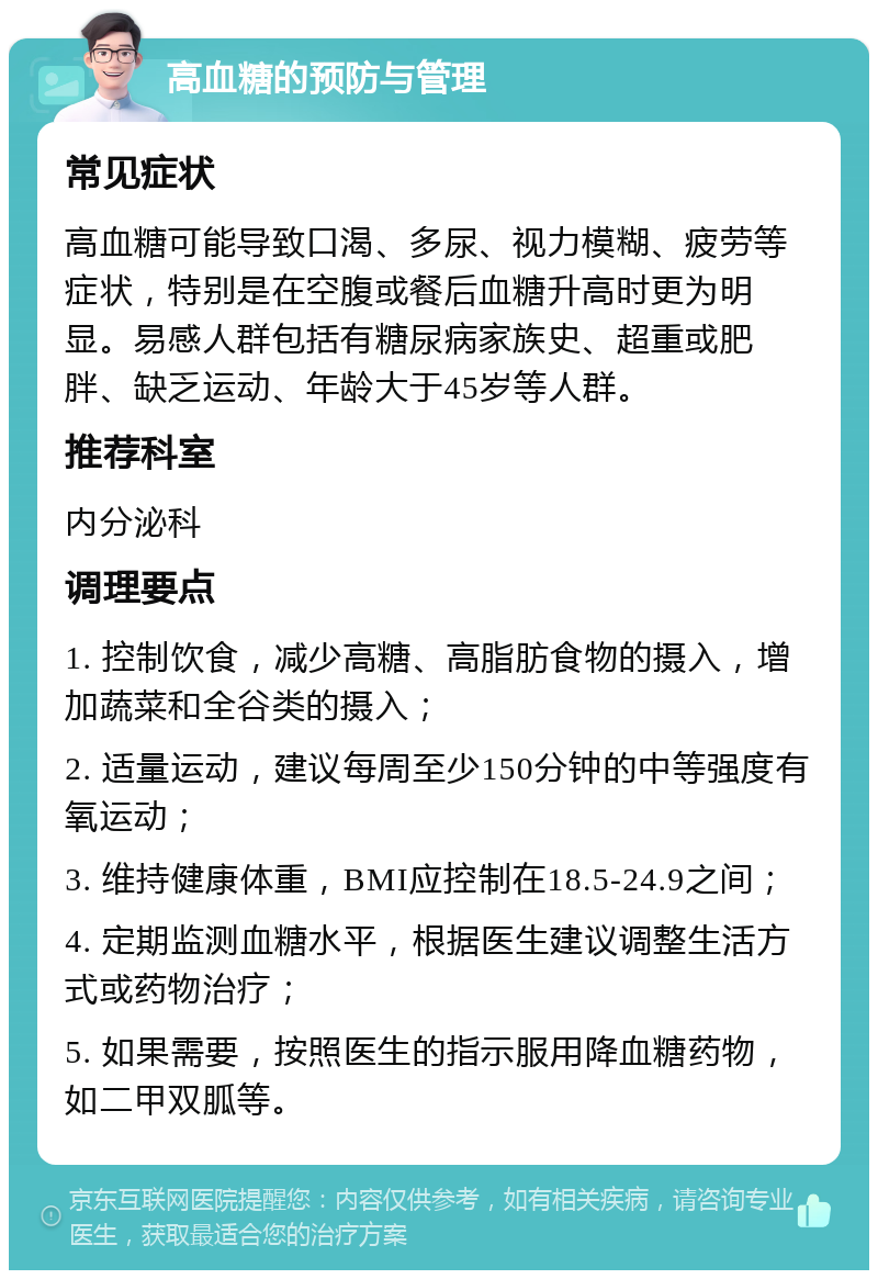 高血糖的预防与管理 常见症状 高血糖可能导致口渴、多尿、视力模糊、疲劳等症状，特别是在空腹或餐后血糖升高时更为明显。易感人群包括有糖尿病家族史、超重或肥胖、缺乏运动、年龄大于45岁等人群。 推荐科室 内分泌科 调理要点 1. 控制饮食，减少高糖、高脂肪食物的摄入，增加蔬菜和全谷类的摄入； 2. 适量运动，建议每周至少150分钟的中等强度有氧运动； 3. 维持健康体重，BMI应控制在18.5-24.9之间； 4. 定期监测血糖水平，根据医生建议调整生活方式或药物治疗； 5. 如果需要，按照医生的指示服用降血糖药物，如二甲双胍等。