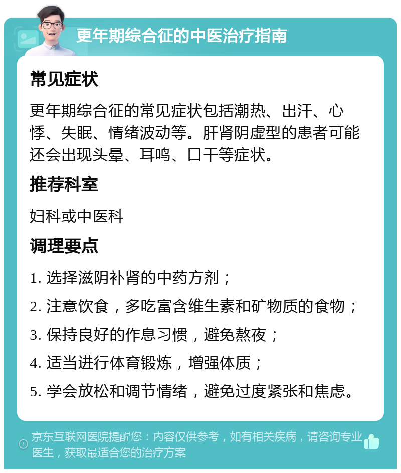 更年期综合征的中医治疗指南 常见症状 更年期综合征的常见症状包括潮热、出汗、心悸、失眠、情绪波动等。肝肾阴虚型的患者可能还会出现头晕、耳鸣、口干等症状。 推荐科室 妇科或中医科 调理要点 1. 选择滋阴补肾的中药方剂； 2. 注意饮食，多吃富含维生素和矿物质的食物； 3. 保持良好的作息习惯，避免熬夜； 4. 适当进行体育锻炼，增强体质； 5. 学会放松和调节情绪，避免过度紧张和焦虑。