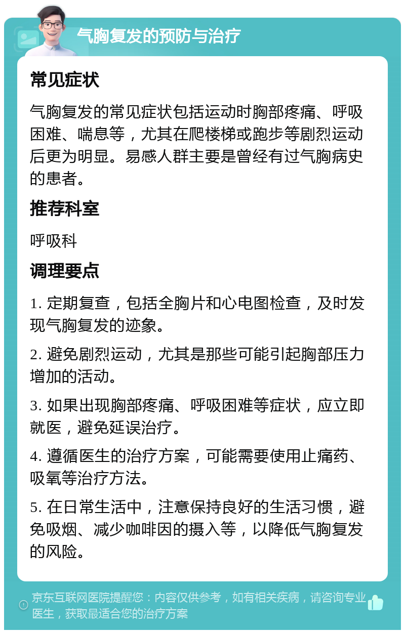 气胸复发的预防与治疗 常见症状 气胸复发的常见症状包括运动时胸部疼痛、呼吸困难、喘息等，尤其在爬楼梯或跑步等剧烈运动后更为明显。易感人群主要是曾经有过气胸病史的患者。 推荐科室 呼吸科 调理要点 1. 定期复查，包括全胸片和心电图检查，及时发现气胸复发的迹象。 2. 避免剧烈运动，尤其是那些可能引起胸部压力增加的活动。 3. 如果出现胸部疼痛、呼吸困难等症状，应立即就医，避免延误治疗。 4. 遵循医生的治疗方案，可能需要使用止痛药、吸氧等治疗方法。 5. 在日常生活中，注意保持良好的生活习惯，避免吸烟、减少咖啡因的摄入等，以降低气胸复发的风险。