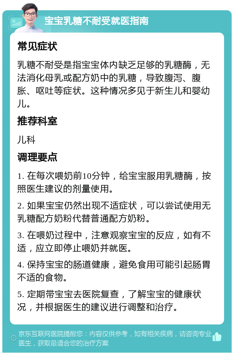 宝宝乳糖不耐受就医指南 常见症状 乳糖不耐受是指宝宝体内缺乏足够的乳糖酶，无法消化母乳或配方奶中的乳糖，导致腹泻、腹胀、呕吐等症状。这种情况多见于新生儿和婴幼儿。 推荐科室 儿科 调理要点 1. 在每次喂奶前10分钟，给宝宝服用乳糖酶，按照医生建议的剂量使用。 2. 如果宝宝仍然出现不适症状，可以尝试使用无乳糖配方奶粉代替普通配方奶粉。 3. 在喂奶过程中，注意观察宝宝的反应，如有不适，应立即停止喂奶并就医。 4. 保持宝宝的肠道健康，避免食用可能引起肠胃不适的食物。 5. 定期带宝宝去医院复查，了解宝宝的健康状况，并根据医生的建议进行调整和治疗。