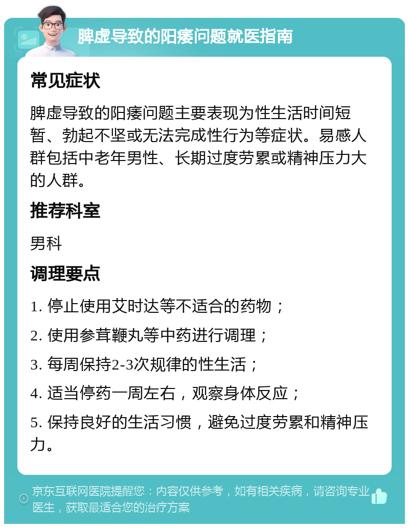 脾虚导致的阳痿问题就医指南 常见症状 脾虚导致的阳痿问题主要表现为性生活时间短暂、勃起不坚或无法完成性行为等症状。易感人群包括中老年男性、长期过度劳累或精神压力大的人群。 推荐科室 男科 调理要点 1. 停止使用艾时达等不适合的药物； 2. 使用参茸鞭丸等中药进行调理； 3. 每周保持2-3次规律的性生活； 4. 适当停药一周左右，观察身体反应； 5. 保持良好的生活习惯，避免过度劳累和精神压力。