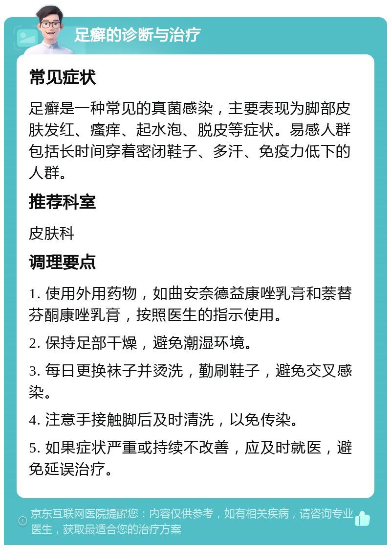 足癣的诊断与治疗 常见症状 足癣是一种常见的真菌感染，主要表现为脚部皮肤发红、瘙痒、起水泡、脱皮等症状。易感人群包括长时间穿着密闭鞋子、多汗、免疫力低下的人群。 推荐科室 皮肤科 调理要点 1. 使用外用药物，如曲安奈德益康唑乳膏和萘替芬酮康唑乳膏，按照医生的指示使用。 2. 保持足部干燥，避免潮湿环境。 3. 每日更换袜子并烫洗，勤刷鞋子，避免交叉感染。 4. 注意手接触脚后及时清洗，以免传染。 5. 如果症状严重或持续不改善，应及时就医，避免延误治疗。