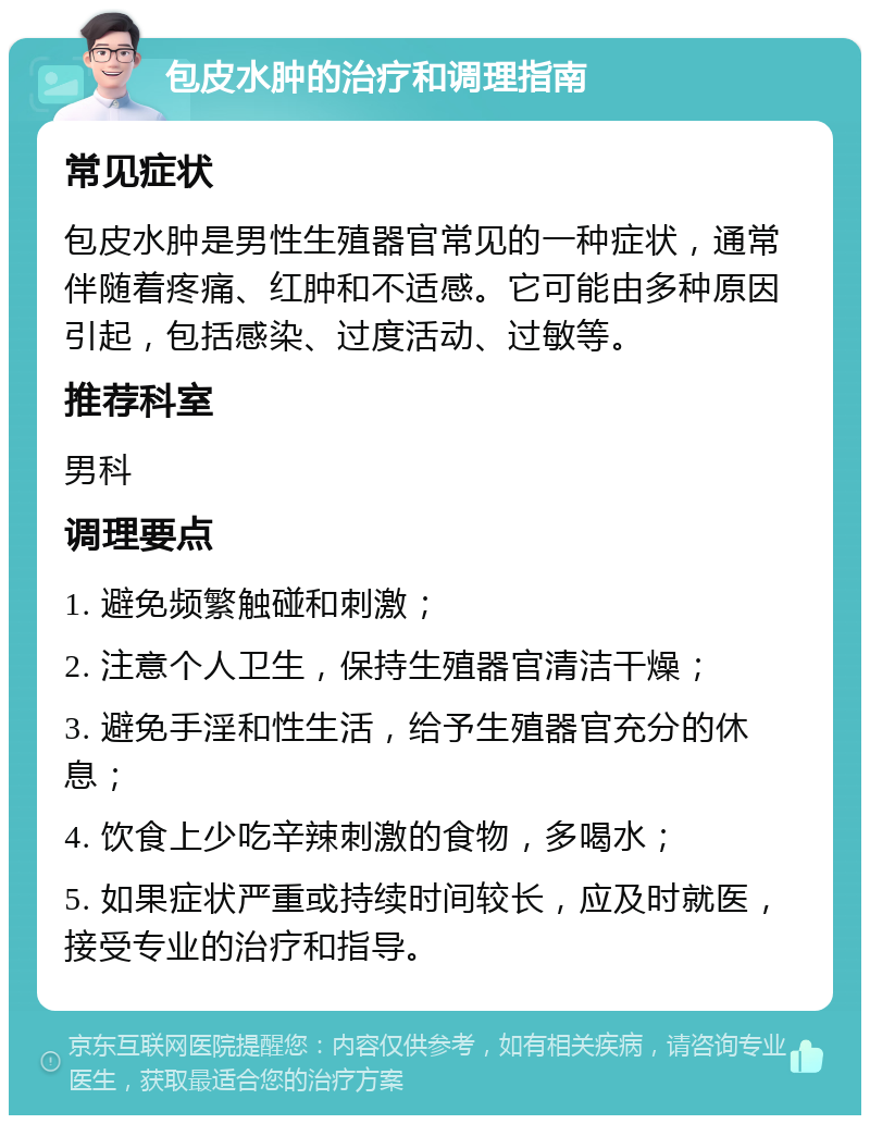 包皮水肿的治疗和调理指南 常见症状 包皮水肿是男性生殖器官常见的一种症状，通常伴随着疼痛、红肿和不适感。它可能由多种原因引起，包括感染、过度活动、过敏等。 推荐科室 男科 调理要点 1. 避免频繁触碰和刺激； 2. 注意个人卫生，保持生殖器官清洁干燥； 3. 避免手淫和性生活，给予生殖器官充分的休息； 4. 饮食上少吃辛辣刺激的食物，多喝水； 5. 如果症状严重或持续时间较长，应及时就医，接受专业的治疗和指导。