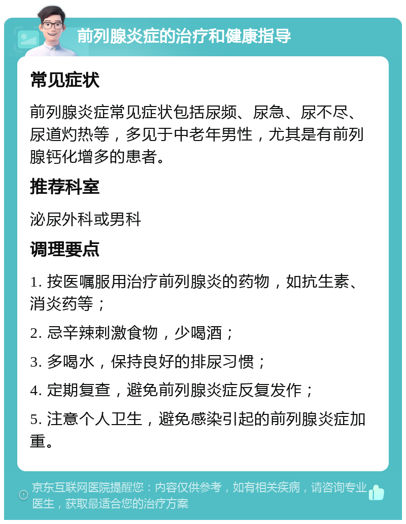 前列腺炎症的治疗和健康指导 常见症状 前列腺炎症常见症状包括尿频、尿急、尿不尽、尿道灼热等，多见于中老年男性，尤其是有前列腺钙化增多的患者。 推荐科室 泌尿外科或男科 调理要点 1. 按医嘱服用治疗前列腺炎的药物，如抗生素、消炎药等； 2. 忌辛辣刺激食物，少喝酒； 3. 多喝水，保持良好的排尿习惯； 4. 定期复查，避免前列腺炎症反复发作； 5. 注意个人卫生，避免感染引起的前列腺炎症加重。