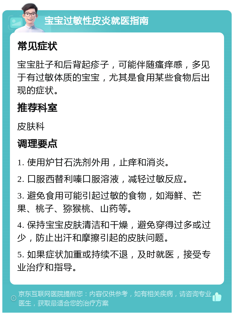 宝宝过敏性皮炎就医指南 常见症状 宝宝肚子和后背起疹子，可能伴随瘙痒感，多见于有过敏体质的宝宝，尤其是食用某些食物后出现的症状。 推荐科室 皮肤科 调理要点 1. 使用炉甘石洗剂外用，止痒和消炎。 2. 口服西替利嗪口服溶液，减轻过敏反应。 3. 避免食用可能引起过敏的食物，如海鲜、芒果、桃子、猕猴桃、山药等。 4. 保持宝宝皮肤清洁和干燥，避免穿得过多或过少，防止出汗和摩擦引起的皮肤问题。 5. 如果症状加重或持续不退，及时就医，接受专业治疗和指导。