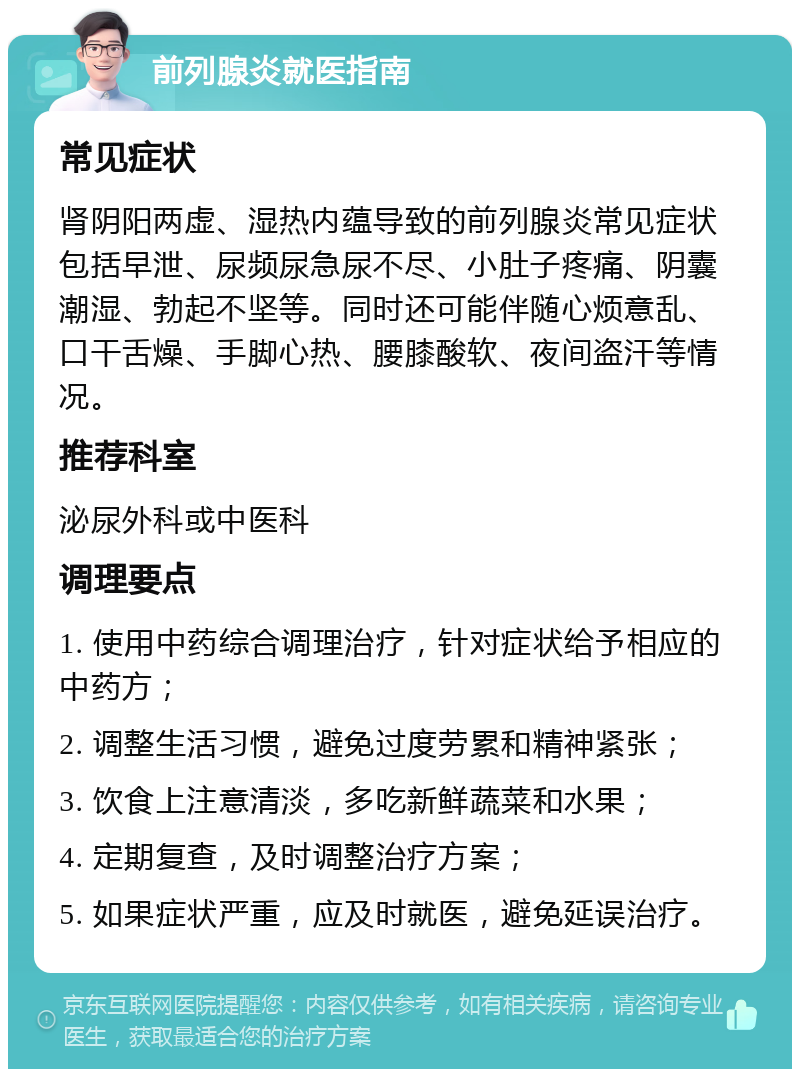 前列腺炎就医指南 常见症状 肾阴阳两虚、湿热内蕴导致的前列腺炎常见症状包括早泄、尿频尿急尿不尽、小肚子疼痛、阴囊潮湿、勃起不坚等。同时还可能伴随心烦意乱、口干舌燥、手脚心热、腰膝酸软、夜间盗汗等情况。 推荐科室 泌尿外科或中医科 调理要点 1. 使用中药综合调理治疗，针对症状给予相应的中药方； 2. 调整生活习惯，避免过度劳累和精神紧张； 3. 饮食上注意清淡，多吃新鲜蔬菜和水果； 4. 定期复查，及时调整治疗方案； 5. 如果症状严重，应及时就医，避免延误治疗。