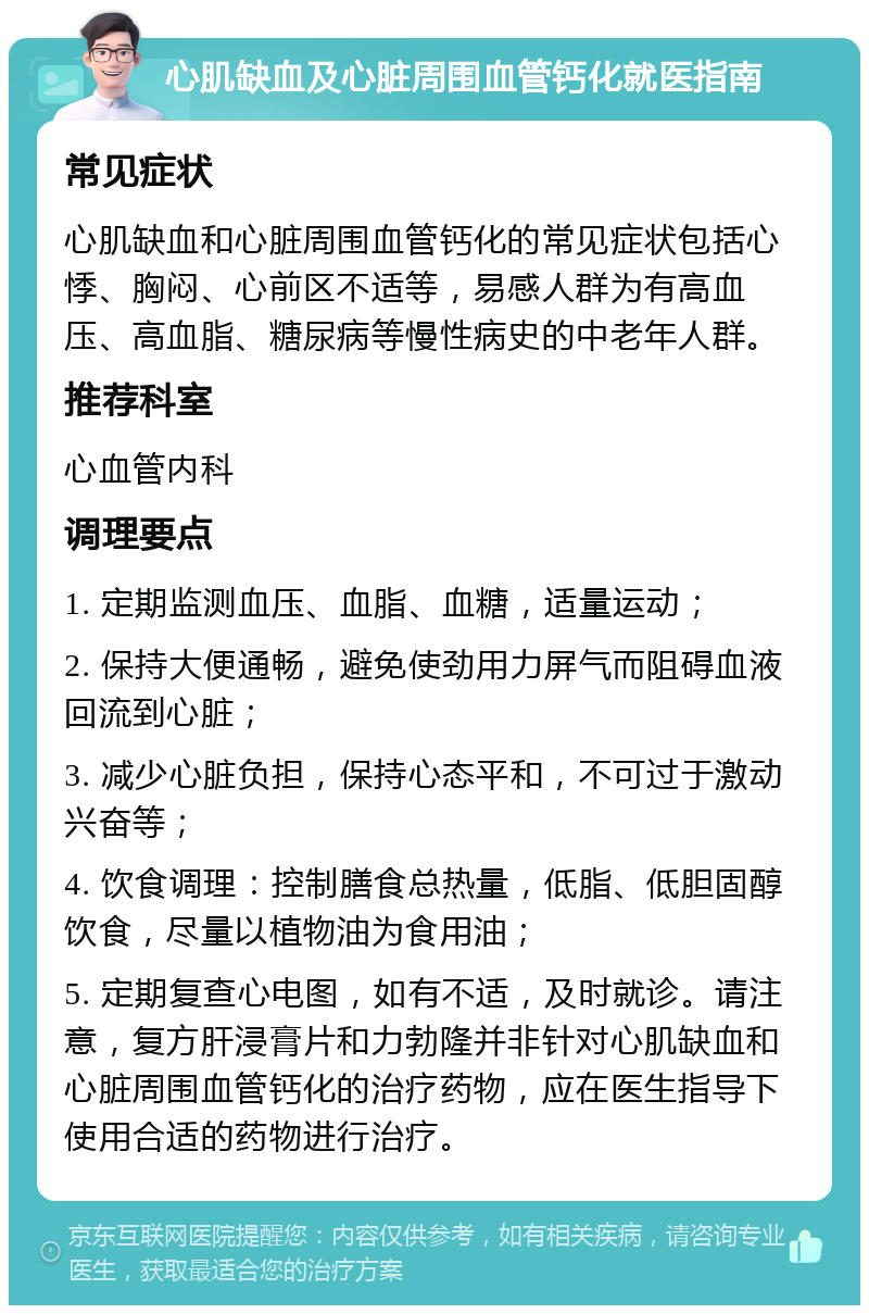 心肌缺血及心脏周围血管钙化就医指南 常见症状 心肌缺血和心脏周围血管钙化的常见症状包括心悸、胸闷、心前区不适等，易感人群为有高血压、高血脂、糖尿病等慢性病史的中老年人群。 推荐科室 心血管内科 调理要点 1. 定期监测血压、血脂、血糖，适量运动； 2. 保持大便通畅，避免使劲用力屏气而阻碍血液回流到心脏； 3. 减少心脏负担，保持心态平和，不可过于激动兴奋等； 4. 饮食调理：控制膳食总热量，低脂、低胆固醇饮食，尽量以植物油为食用油； 5. 定期复查心电图，如有不适，及时就诊。请注意，复方肝浸膏片和力勃隆并非针对心肌缺血和心脏周围血管钙化的治疗药物，应在医生指导下使用合适的药物进行治疗。