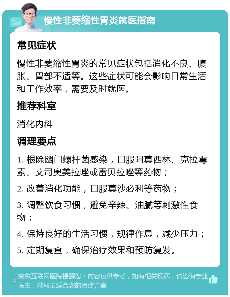 慢性非萎缩性胃炎就医指南 常见症状 慢性非萎缩性胃炎的常见症状包括消化不良、腹胀、胃部不适等。这些症状可能会影响日常生活和工作效率，需要及时就医。 推荐科室 消化内科 调理要点 1. 根除幽门螺杆菌感染，口服阿莫西林、克拉霉素、艾司奥美拉唑或雷贝拉唑等药物； 2. 改善消化功能，口服莫沙必利等药物； 3. 调整饮食习惯，避免辛辣、油腻等刺激性食物； 4. 保持良好的生活习惯，规律作息，减少压力； 5. 定期复查，确保治疗效果和预防复发。