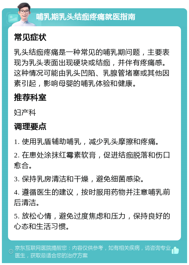 哺乳期乳头结痂疼痛就医指南 常见症状 乳头结痂疼痛是一种常见的哺乳期问题，主要表现为乳头表面出现硬块或结痂，并伴有疼痛感。这种情况可能由乳头凹陷、乳腺管堵塞或其他因素引起，影响母婴的哺乳体验和健康。 推荐科室 妇产科 调理要点 1. 使用乳盾辅助哺乳，减少乳头摩擦和疼痛。 2. 在患处涂抹红霉素软膏，促进结痂脱落和伤口愈合。 3. 保持乳房清洁和干燥，避免细菌感染。 4. 遵循医生的建议，按时服用药物并注意哺乳前后清洁。 5. 放松心情，避免过度焦虑和压力，保持良好的心态和生活习惯。