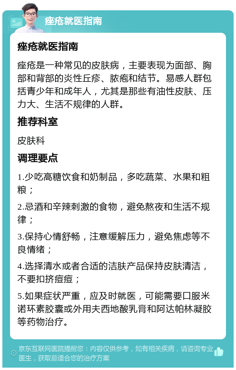 痤疮就医指南 痤疮就医指南 痤疮是一种常见的皮肤病，主要表现为面部、胸部和背部的炎性丘疹、脓疱和结节。易感人群包括青少年和成年人，尤其是那些有油性皮肤、压力大、生活不规律的人群。 推荐科室 皮肤科 调理要点 1.少吃高糖饮食和奶制品，多吃蔬菜、水果和粗粮； 2.忌酒和辛辣刺激的食物，避免熬夜和生活不规律； 3.保持心情舒畅，注意缓解压力，避免焦虑等不良情绪； 4.选择清水或者合适的洁肤产品保持皮肤清洁，不要扣挤痘痘； 5.如果症状严重，应及时就医，可能需要口服米诺环素胶囊或外用夫西地酸乳膏和阿达帕林凝胶等药物治疗。