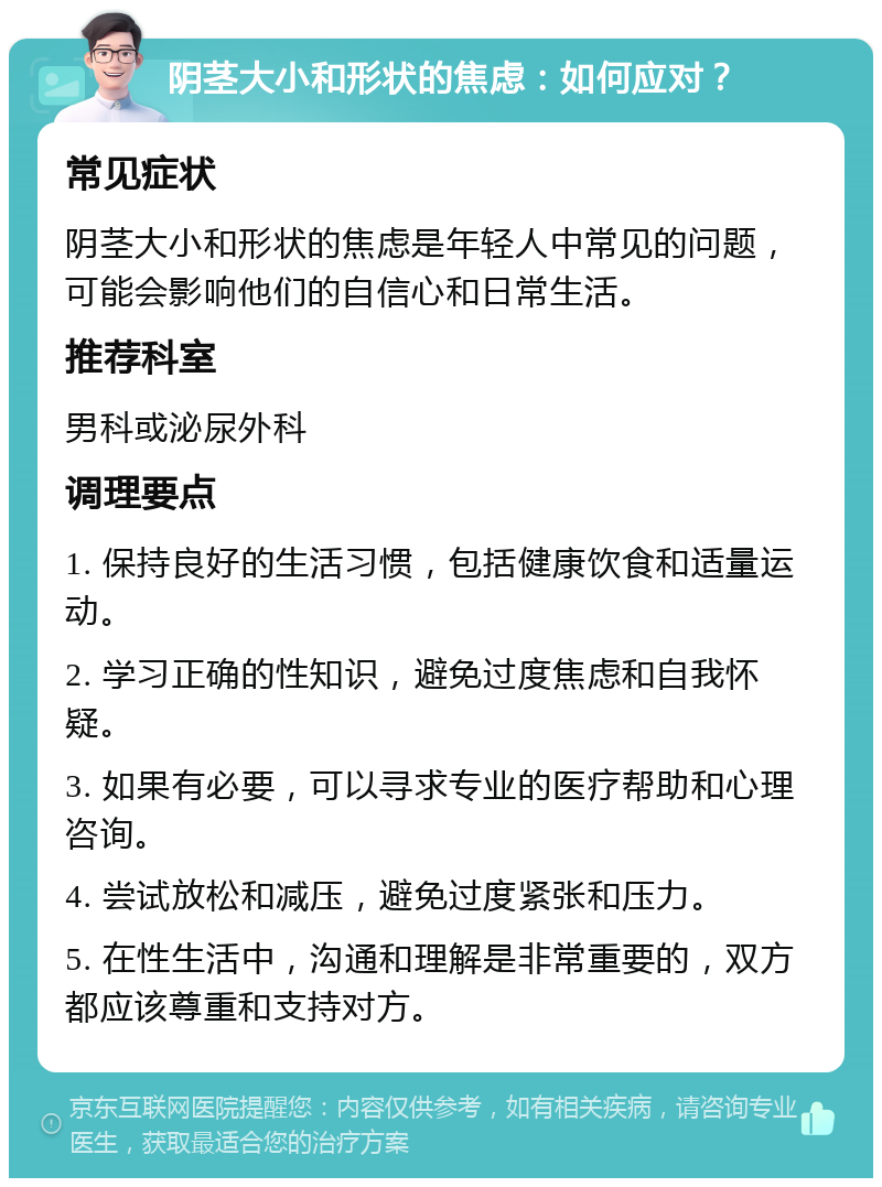 阴茎大小和形状的焦虑：如何应对？ 常见症状 阴茎大小和形状的焦虑是年轻人中常见的问题，可能会影响他们的自信心和日常生活。 推荐科室 男科或泌尿外科 调理要点 1. 保持良好的生活习惯，包括健康饮食和适量运动。 2. 学习正确的性知识，避免过度焦虑和自我怀疑。 3. 如果有必要，可以寻求专业的医疗帮助和心理咨询。 4. 尝试放松和减压，避免过度紧张和压力。 5. 在性生活中，沟通和理解是非常重要的，双方都应该尊重和支持对方。