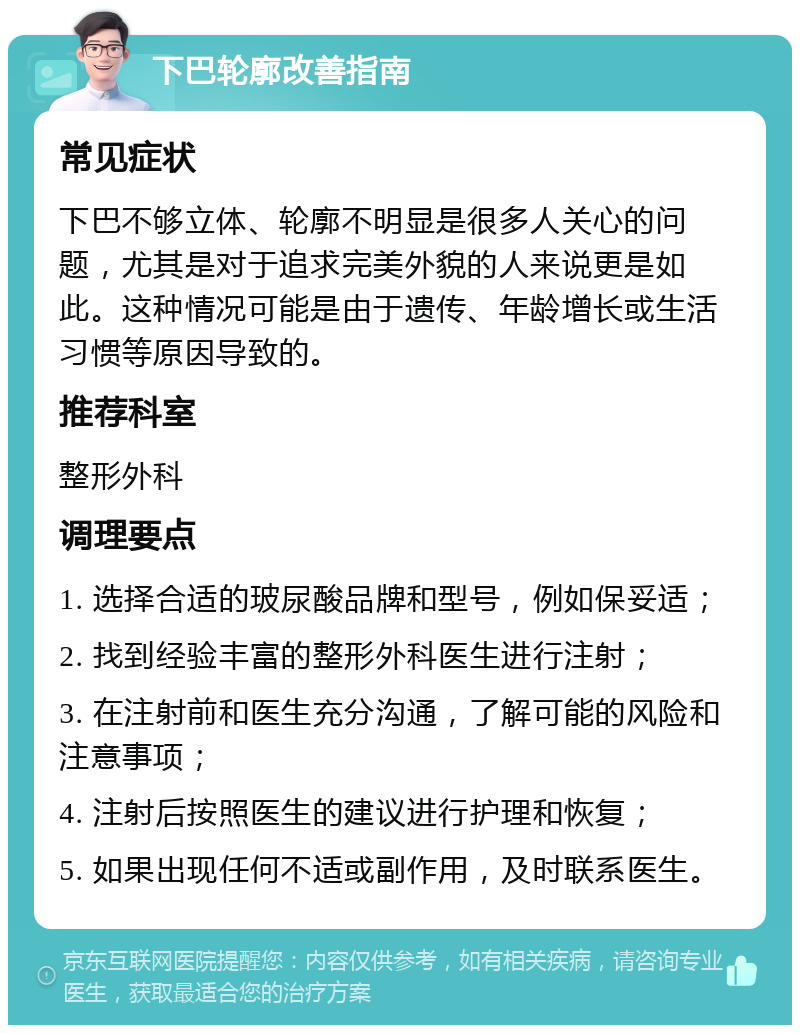 下巴轮廓改善指南 常见症状 下巴不够立体、轮廓不明显是很多人关心的问题，尤其是对于追求完美外貌的人来说更是如此。这种情况可能是由于遗传、年龄增长或生活习惯等原因导致的。 推荐科室 整形外科 调理要点 1. 选择合适的玻尿酸品牌和型号，例如保妥适； 2. 找到经验丰富的整形外科医生进行注射； 3. 在注射前和医生充分沟通，了解可能的风险和注意事项； 4. 注射后按照医生的建议进行护理和恢复； 5. 如果出现任何不适或副作用，及时联系医生。