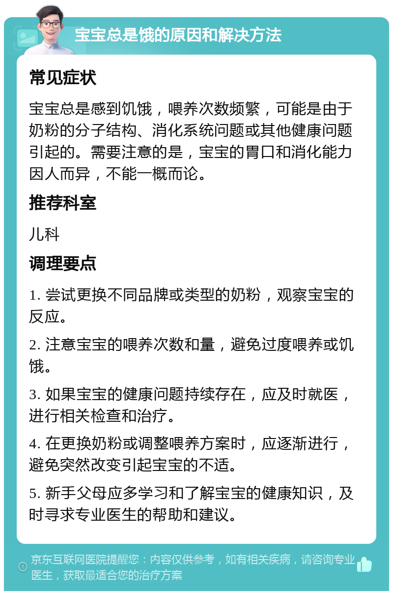 宝宝总是饿的原因和解决方法 常见症状 宝宝总是感到饥饿，喂养次数频繁，可能是由于奶粉的分子结构、消化系统问题或其他健康问题引起的。需要注意的是，宝宝的胃口和消化能力因人而异，不能一概而论。 推荐科室 儿科 调理要点 1. 尝试更换不同品牌或类型的奶粉，观察宝宝的反应。 2. 注意宝宝的喂养次数和量，避免过度喂养或饥饿。 3. 如果宝宝的健康问题持续存在，应及时就医，进行相关检查和治疗。 4. 在更换奶粉或调整喂养方案时，应逐渐进行，避免突然改变引起宝宝的不适。 5. 新手父母应多学习和了解宝宝的健康知识，及时寻求专业医生的帮助和建议。