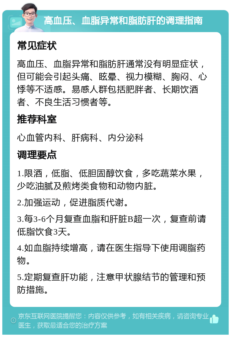 高血压、血脂异常和脂肪肝的调理指南 常见症状 高血压、血脂异常和脂肪肝通常没有明显症状，但可能会引起头痛、眩晕、视力模糊、胸闷、心悸等不适感。易感人群包括肥胖者、长期饮酒者、不良生活习惯者等。 推荐科室 心血管内科、肝病科、内分泌科 调理要点 1.限酒，低脂、低胆固醇饮食，多吃蔬菜水果，少吃油腻及煎烤类食物和动物内脏。 2.加强运动，促进脂质代谢。 3.每3-6个月复查血脂和肝脏B超一次，复查前请低脂饮食3天。 4.如血脂持续增高，请在医生指导下使用调脂药物。 5.定期复查肝功能，注意甲状腺结节的管理和预防措施。