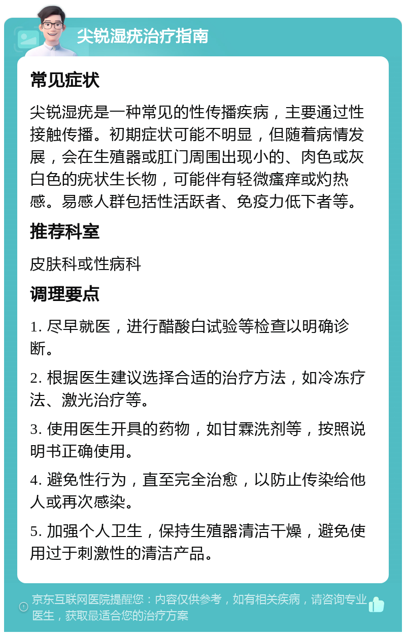 尖锐湿疣治疗指南 常见症状 尖锐湿疣是一种常见的性传播疾病，主要通过性接触传播。初期症状可能不明显，但随着病情发展，会在生殖器或肛门周围出现小的、肉色或灰白色的疣状生长物，可能伴有轻微瘙痒或灼热感。易感人群包括性活跃者、免疫力低下者等。 推荐科室 皮肤科或性病科 调理要点 1. 尽早就医，进行醋酸白试验等检查以明确诊断。 2. 根据医生建议选择合适的治疗方法，如冷冻疗法、激光治疗等。 3. 使用医生开具的药物，如甘霖洗剂等，按照说明书正确使用。 4. 避免性行为，直至完全治愈，以防止传染给他人或再次感染。 5. 加强个人卫生，保持生殖器清洁干燥，避免使用过于刺激性的清洁产品。