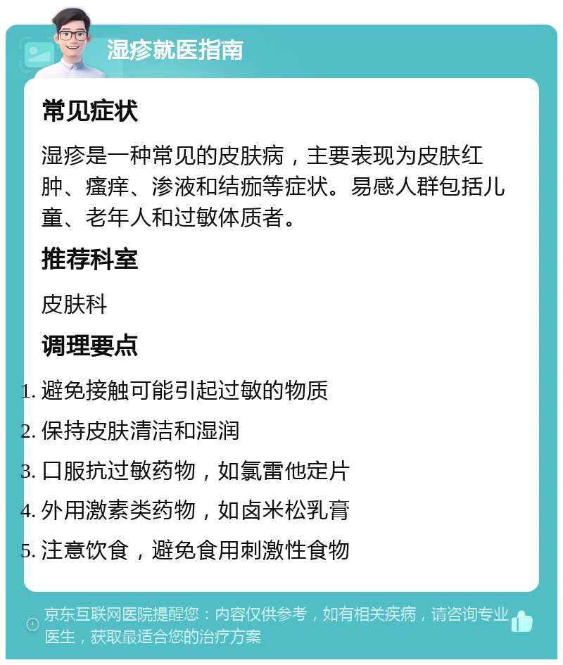 湿疹就医指南 常见症状 湿疹是一种常见的皮肤病，主要表现为皮肤红肿、瘙痒、渗液和结痂等症状。易感人群包括儿童、老年人和过敏体质者。 推荐科室 皮肤科 调理要点 避免接触可能引起过敏的物质 保持皮肤清洁和湿润 口服抗过敏药物，如氯雷他定片 外用激素类药物，如卤米松乳膏 注意饮食，避免食用刺激性食物