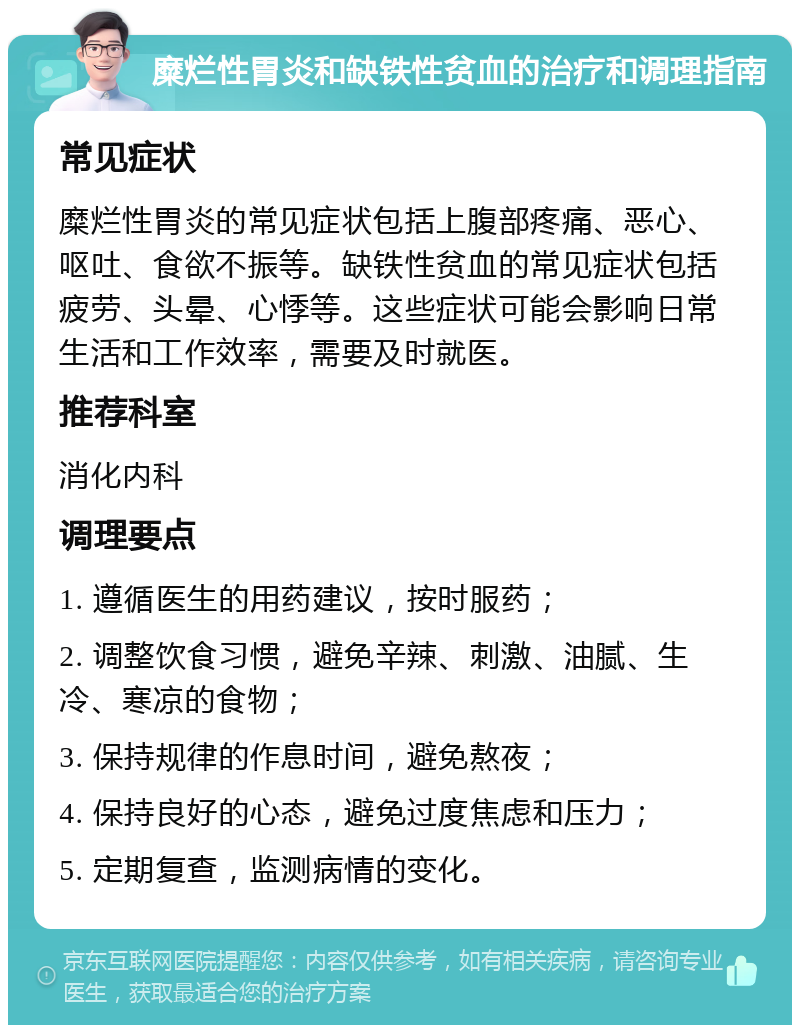 糜烂性胃炎和缺铁性贫血的治疗和调理指南 常见症状 糜烂性胃炎的常见症状包括上腹部疼痛、恶心、呕吐、食欲不振等。缺铁性贫血的常见症状包括疲劳、头晕、心悸等。这些症状可能会影响日常生活和工作效率，需要及时就医。 推荐科室 消化内科 调理要点 1. 遵循医生的用药建议，按时服药； 2. 调整饮食习惯，避免辛辣、刺激、油腻、生冷、寒凉的食物； 3. 保持规律的作息时间，避免熬夜； 4. 保持良好的心态，避免过度焦虑和压力； 5. 定期复查，监测病情的变化。