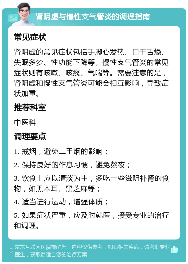 肾阴虚与慢性支气管炎的调理指南 常见症状 肾阴虚的常见症状包括手脚心发热、口干舌燥、失眠多梦、性功能下降等。慢性支气管炎的常见症状则有咳嗽、咳痰、气喘等。需要注意的是，肾阴虚和慢性支气管炎可能会相互影响，导致症状加重。 推荐科室 中医科 调理要点 1. 戒烟，避免二手烟的影响； 2. 保持良好的作息习惯，避免熬夜； 3. 饮食上应以清淡为主，多吃一些滋阴补肾的食物，如黑木耳、黑芝麻等； 4. 适当进行运动，增强体质； 5. 如果症状严重，应及时就医，接受专业的治疗和调理。