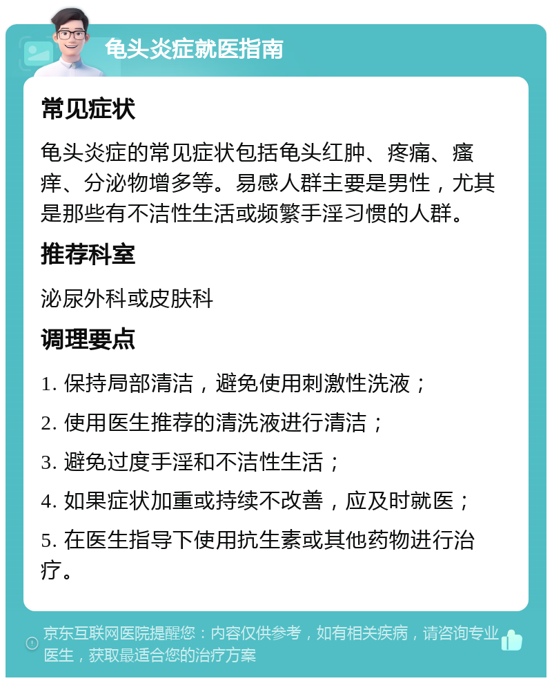 龟头炎症就医指南 常见症状 龟头炎症的常见症状包括龟头红肿、疼痛、瘙痒、分泌物增多等。易感人群主要是男性，尤其是那些有不洁性生活或频繁手淫习惯的人群。 推荐科室 泌尿外科或皮肤科 调理要点 1. 保持局部清洁，避免使用刺激性洗液； 2. 使用医生推荐的清洗液进行清洁； 3. 避免过度手淫和不洁性生活； 4. 如果症状加重或持续不改善，应及时就医； 5. 在医生指导下使用抗生素或其他药物进行治疗。