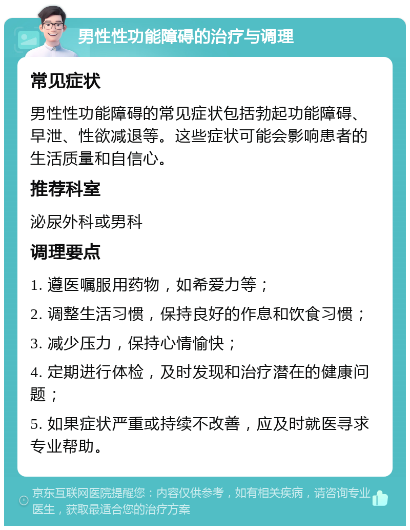 男性性功能障碍的治疗与调理 常见症状 男性性功能障碍的常见症状包括勃起功能障碍、早泄、性欲减退等。这些症状可能会影响患者的生活质量和自信心。 推荐科室 泌尿外科或男科 调理要点 1. 遵医嘱服用药物，如希爱力等； 2. 调整生活习惯，保持良好的作息和饮食习惯； 3. 减少压力，保持心情愉快； 4. 定期进行体检，及时发现和治疗潜在的健康问题； 5. 如果症状严重或持续不改善，应及时就医寻求专业帮助。