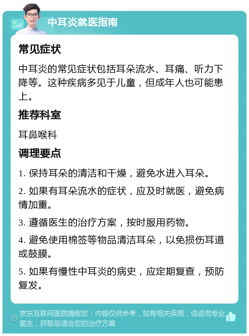 中耳炎就医指南 常见症状 中耳炎的常见症状包括耳朵流水、耳痛、听力下降等。这种疾病多见于儿童，但成年人也可能患上。 推荐科室 耳鼻喉科 调理要点 1. 保持耳朵的清洁和干燥，避免水进入耳朵。 2. 如果有耳朵流水的症状，应及时就医，避免病情加重。 3. 遵循医生的治疗方案，按时服用药物。 4. 避免使用棉签等物品清洁耳朵，以免损伤耳道或鼓膜。 5. 如果有慢性中耳炎的病史，应定期复查，预防复发。