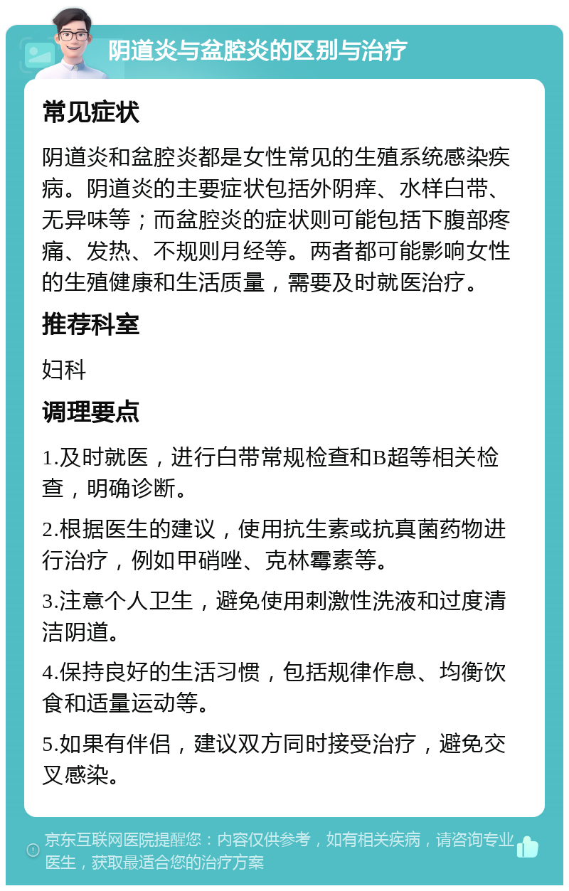 阴道炎与盆腔炎的区别与治疗 常见症状 阴道炎和盆腔炎都是女性常见的生殖系统感染疾病。阴道炎的主要症状包括外阴痒、水样白带、无异味等；而盆腔炎的症状则可能包括下腹部疼痛、发热、不规则月经等。两者都可能影响女性的生殖健康和生活质量，需要及时就医治疗。 推荐科室 妇科 调理要点 1.及时就医，进行白带常规检查和B超等相关检查，明确诊断。 2.根据医生的建议，使用抗生素或抗真菌药物进行治疗，例如甲硝唑、克林霉素等。 3.注意个人卫生，避免使用刺激性洗液和过度清洁阴道。 4.保持良好的生活习惯，包括规律作息、均衡饮食和适量运动等。 5.如果有伴侣，建议双方同时接受治疗，避免交叉感染。