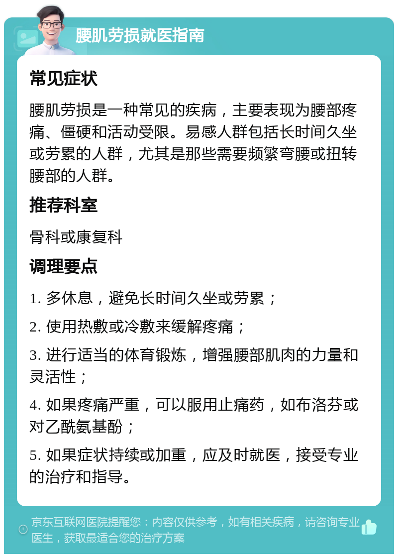 腰肌劳损就医指南 常见症状 腰肌劳损是一种常见的疾病，主要表现为腰部疼痛、僵硬和活动受限。易感人群包括长时间久坐或劳累的人群，尤其是那些需要频繁弯腰或扭转腰部的人群。 推荐科室 骨科或康复科 调理要点 1. 多休息，避免长时间久坐或劳累； 2. 使用热敷或冷敷来缓解疼痛； 3. 进行适当的体育锻炼，增强腰部肌肉的力量和灵活性； 4. 如果疼痛严重，可以服用止痛药，如布洛芬或对乙酰氨基酚； 5. 如果症状持续或加重，应及时就医，接受专业的治疗和指导。