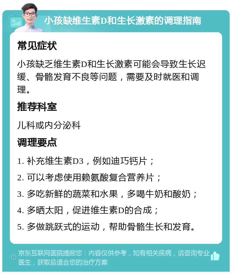 小孩缺维生素D和生长激素的调理指南 常见症状 小孩缺乏维生素D和生长激素可能会导致生长迟缓、骨骼发育不良等问题，需要及时就医和调理。 推荐科室 儿科或内分泌科 调理要点 1. 补充维生素D3，例如迪巧钙片； 2. 可以考虑使用赖氨酸复合营养片； 3. 多吃新鲜的蔬菜和水果，多喝牛奶和酸奶； 4. 多晒太阳，促进维生素D的合成； 5. 多做跳跃式的运动，帮助骨骼生长和发育。