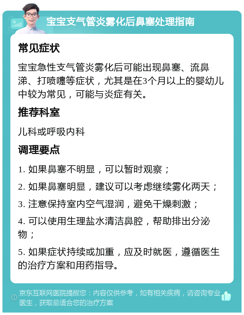 宝宝支气管炎雾化后鼻塞处理指南 常见症状 宝宝急性支气管炎雾化后可能出现鼻塞、流鼻涕、打喷嚏等症状，尤其是在3个月以上的婴幼儿中较为常见，可能与炎症有关。 推荐科室 儿科或呼吸内科 调理要点 1. 如果鼻塞不明显，可以暂时观察； 2. 如果鼻塞明显，建议可以考虑继续雾化两天； 3. 注意保持室内空气湿润，避免干燥刺激； 4. 可以使用生理盐水清洁鼻腔，帮助排出分泌物； 5. 如果症状持续或加重，应及时就医，遵循医生的治疗方案和用药指导。