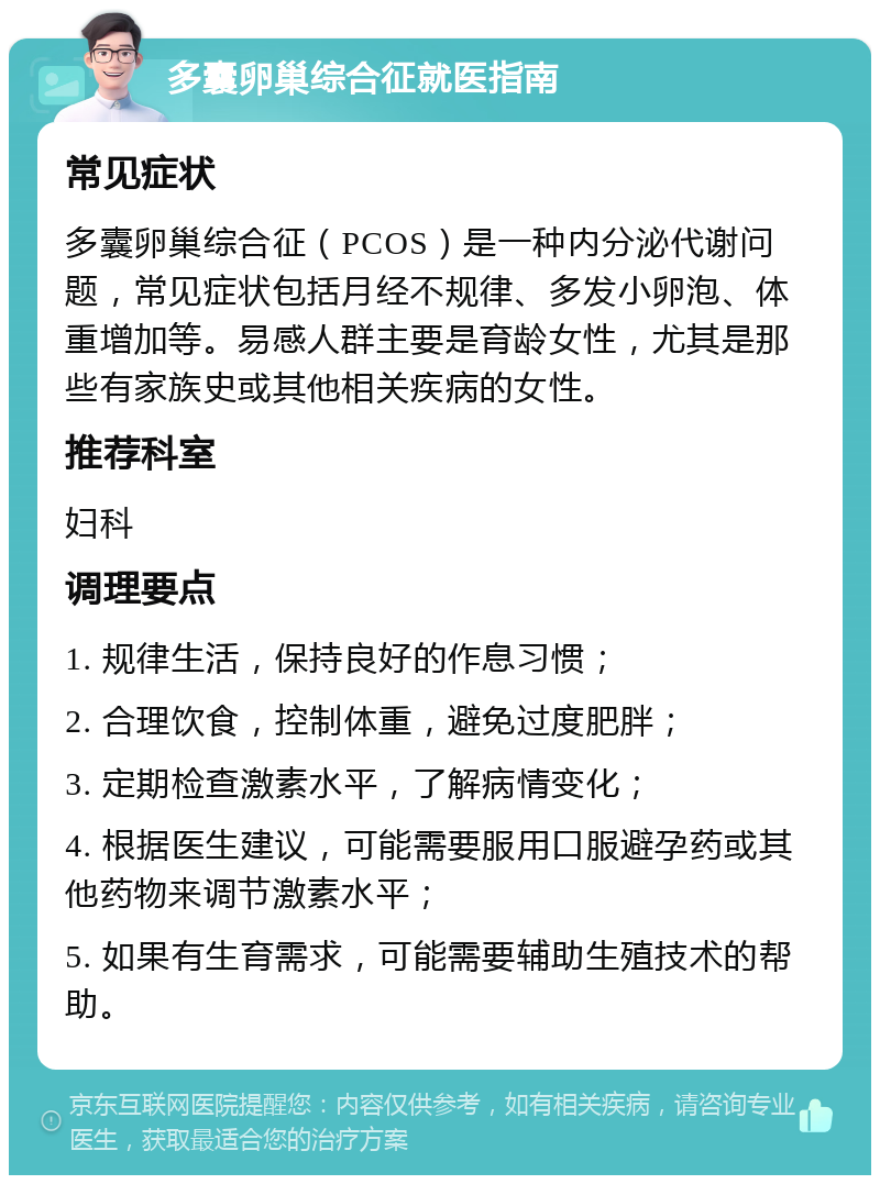 多囊卵巢综合征就医指南 常见症状 多囊卵巢综合征（PCOS）是一种内分泌代谢问题，常见症状包括月经不规律、多发小卵泡、体重增加等。易感人群主要是育龄女性，尤其是那些有家族史或其他相关疾病的女性。 推荐科室 妇科 调理要点 1. 规律生活，保持良好的作息习惯； 2. 合理饮食，控制体重，避免过度肥胖； 3. 定期检查激素水平，了解病情变化； 4. 根据医生建议，可能需要服用口服避孕药或其他药物来调节激素水平； 5. 如果有生育需求，可能需要辅助生殖技术的帮助。