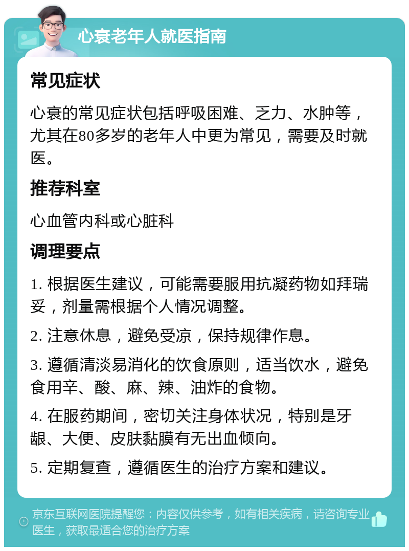 心衰老年人就医指南 常见症状 心衰的常见症状包括呼吸困难、乏力、水肿等，尤其在80多岁的老年人中更为常见，需要及时就医。 推荐科室 心血管内科或心脏科 调理要点 1. 根据医生建议，可能需要服用抗凝药物如拜瑞妥，剂量需根据个人情况调整。 2. 注意休息，避免受凉，保持规律作息。 3. 遵循清淡易消化的饮食原则，适当饮水，避免食用辛、酸、麻、辣、油炸的食物。 4. 在服药期间，密切关注身体状况，特别是牙龈、大便、皮肤黏膜有无出血倾向。 5. 定期复查，遵循医生的治疗方案和建议。