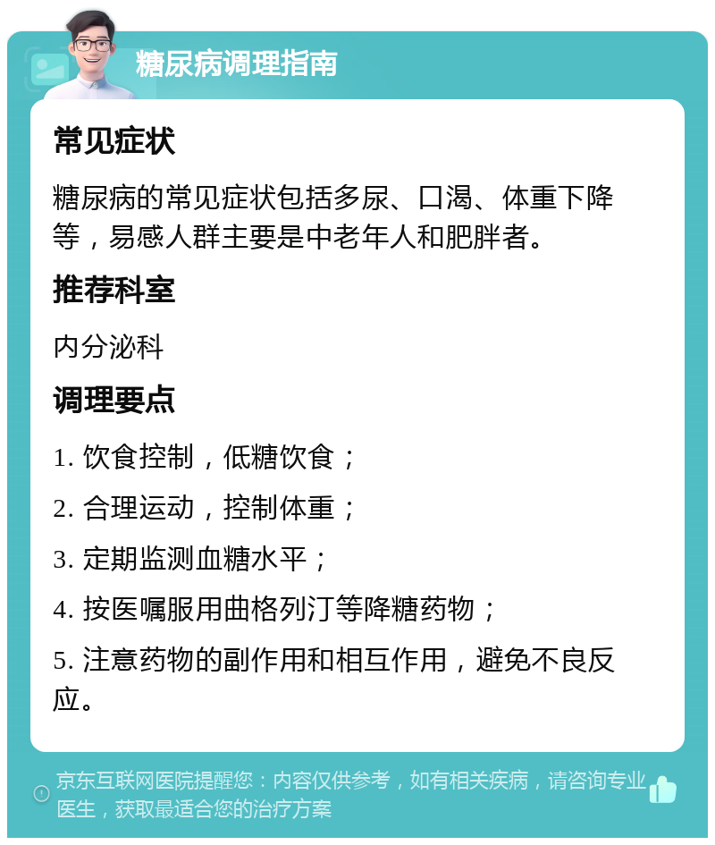 糖尿病调理指南 常见症状 糖尿病的常见症状包括多尿、口渴、体重下降等，易感人群主要是中老年人和肥胖者。 推荐科室 内分泌科 调理要点 1. 饮食控制，低糖饮食； 2. 合理运动，控制体重； 3. 定期监测血糖水平； 4. 按医嘱服用曲格列汀等降糖药物； 5. 注意药物的副作用和相互作用，避免不良反应。