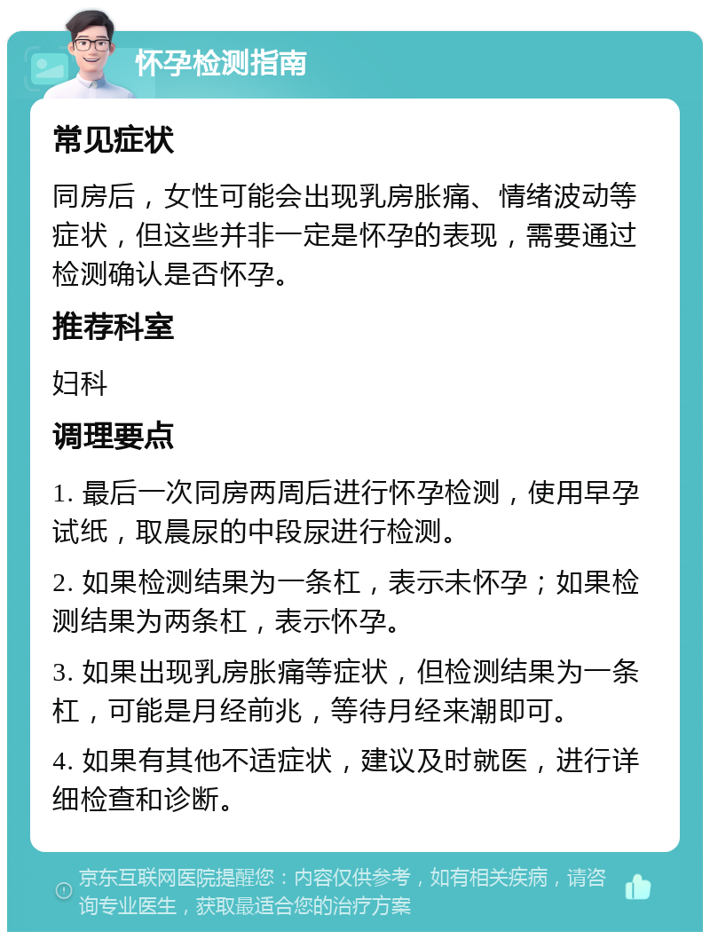 怀孕检测指南 常见症状 同房后，女性可能会出现乳房胀痛、情绪波动等症状，但这些并非一定是怀孕的表现，需要通过检测确认是否怀孕。 推荐科室 妇科 调理要点 1. 最后一次同房两周后进行怀孕检测，使用早孕试纸，取晨尿的中段尿进行检测。 2. 如果检测结果为一条杠，表示未怀孕；如果检测结果为两条杠，表示怀孕。 3. 如果出现乳房胀痛等症状，但检测结果为一条杠，可能是月经前兆，等待月经来潮即可。 4. 如果有其他不适症状，建议及时就医，进行详细检查和诊断。