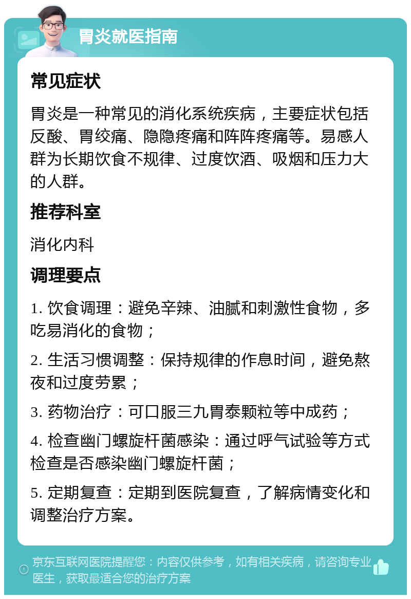 胃炎就医指南 常见症状 胃炎是一种常见的消化系统疾病，主要症状包括反酸、胃绞痛、隐隐疼痛和阵阵疼痛等。易感人群为长期饮食不规律、过度饮酒、吸烟和压力大的人群。 推荐科室 消化内科 调理要点 1. 饮食调理：避免辛辣、油腻和刺激性食物，多吃易消化的食物； 2. 生活习惯调整：保持规律的作息时间，避免熬夜和过度劳累； 3. 药物治疗：可口服三九胃泰颗粒等中成药； 4. 检查幽门螺旋杆菌感染：通过呼气试验等方式检查是否感染幽门螺旋杆菌； 5. 定期复查：定期到医院复查，了解病情变化和调整治疗方案。