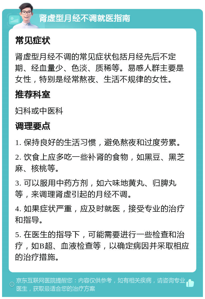 肾虚型月经不调就医指南 常见症状 肾虚型月经不调的常见症状包括月经先后不定期、经血量少、色淡、质稀等。易感人群主要是女性，特别是经常熬夜、生活不规律的女性。 推荐科室 妇科或中医科 调理要点 1. 保持良好的生活习惯，避免熬夜和过度劳累。 2. 饮食上应多吃一些补肾的食物，如黑豆、黑芝麻、核桃等。 3. 可以服用中药方剂，如六味地黄丸、归脾丸等，来调理肾虚引起的月经不调。 4. 如果症状严重，应及时就医，接受专业的治疗和指导。 5. 在医生的指导下，可能需要进行一些检查和治疗，如B超、血液检查等，以确定病因并采取相应的治疗措施。