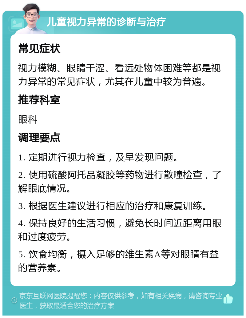 儿童视力异常的诊断与治疗 常见症状 视力模糊、眼睛干涩、看远处物体困难等都是视力异常的常见症状，尤其在儿童中较为普遍。 推荐科室 眼科 调理要点 1. 定期进行视力检查，及早发现问题。 2. 使用硫酸阿托品凝胶等药物进行散瞳检查，了解眼底情况。 3. 根据医生建议进行相应的治疗和康复训练。 4. 保持良好的生活习惯，避免长时间近距离用眼和过度疲劳。 5. 饮食均衡，摄入足够的维生素A等对眼睛有益的营养素。