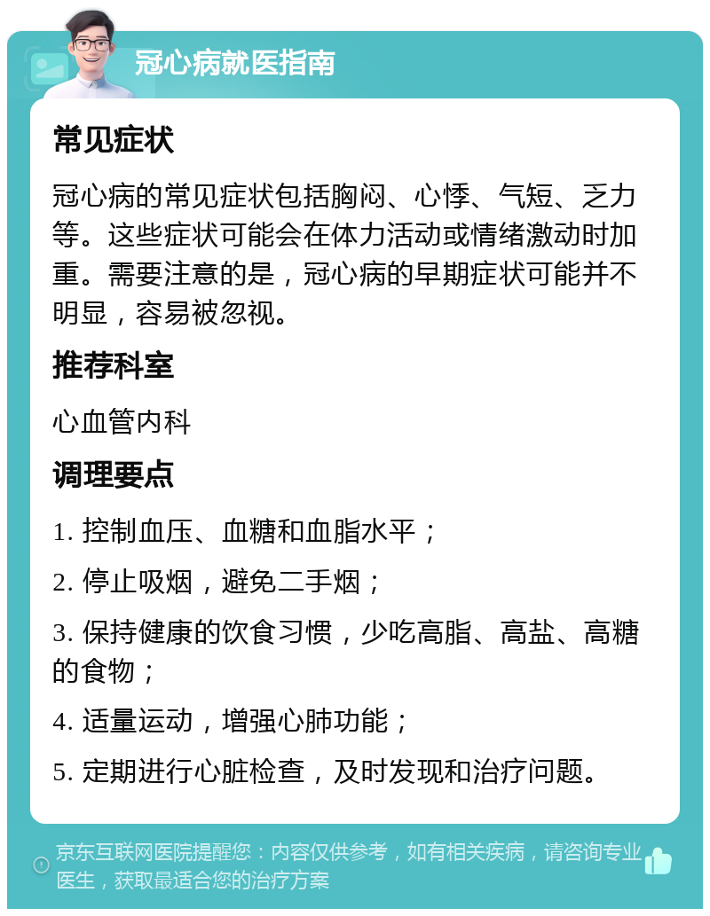 冠心病就医指南 常见症状 冠心病的常见症状包括胸闷、心悸、气短、乏力等。这些症状可能会在体力活动或情绪激动时加重。需要注意的是，冠心病的早期症状可能并不明显，容易被忽视。 推荐科室 心血管内科 调理要点 1. 控制血压、血糖和血脂水平； 2. 停止吸烟，避免二手烟； 3. 保持健康的饮食习惯，少吃高脂、高盐、高糖的食物； 4. 适量运动，增强心肺功能； 5. 定期进行心脏检查，及时发现和治疗问题。