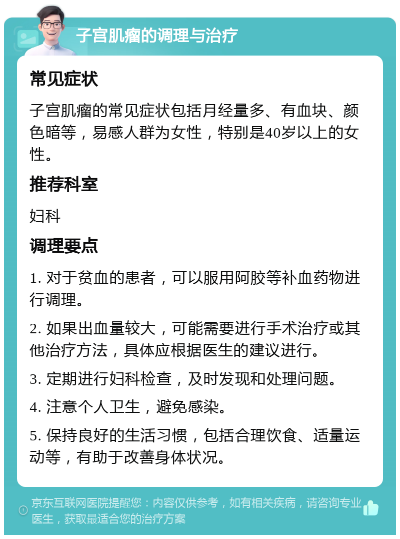 子宫肌瘤的调理与治疗 常见症状 子宫肌瘤的常见症状包括月经量多、有血块、颜色暗等，易感人群为女性，特别是40岁以上的女性。 推荐科室 妇科 调理要点 1. 对于贫血的患者，可以服用阿胶等补血药物进行调理。 2. 如果出血量较大，可能需要进行手术治疗或其他治疗方法，具体应根据医生的建议进行。 3. 定期进行妇科检查，及时发现和处理问题。 4. 注意个人卫生，避免感染。 5. 保持良好的生活习惯，包括合理饮食、适量运动等，有助于改善身体状况。