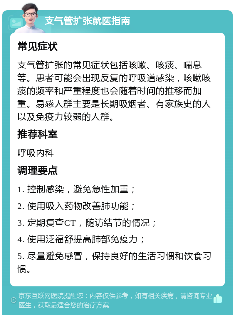 支气管扩张就医指南 常见症状 支气管扩张的常见症状包括咳嗽、咳痰、喘息等。患者可能会出现反复的呼吸道感染，咳嗽咳痰的频率和严重程度也会随着时间的推移而加重。易感人群主要是长期吸烟者、有家族史的人以及免疫力较弱的人群。 推荐科室 呼吸内科 调理要点 1. 控制感染，避免急性加重； 2. 使用吸入药物改善肺功能； 3. 定期复查CT，随访结节的情况； 4. 使用泛福舒提高肺部免疫力； 5. 尽量避免感冒，保持良好的生活习惯和饮食习惯。