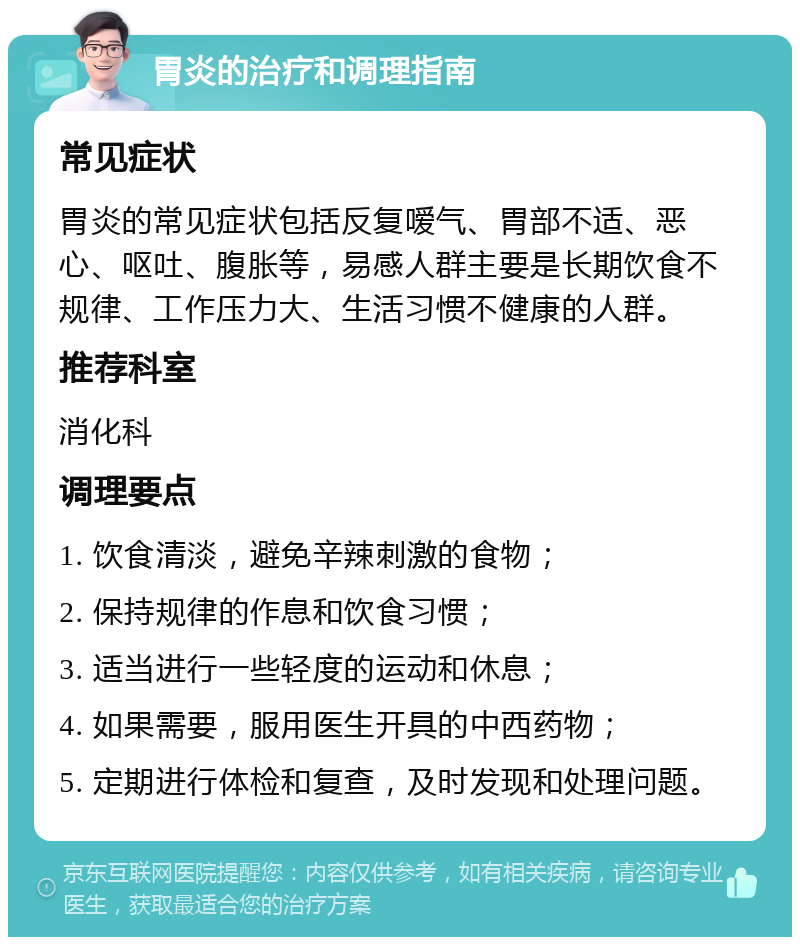 胃炎的治疗和调理指南 常见症状 胃炎的常见症状包括反复嗳气、胃部不适、恶心、呕吐、腹胀等，易感人群主要是长期饮食不规律、工作压力大、生活习惯不健康的人群。 推荐科室 消化科 调理要点 1. 饮食清淡，避免辛辣刺激的食物； 2. 保持规律的作息和饮食习惯； 3. 适当进行一些轻度的运动和休息； 4. 如果需要，服用医生开具的中西药物； 5. 定期进行体检和复查，及时发现和处理问题。