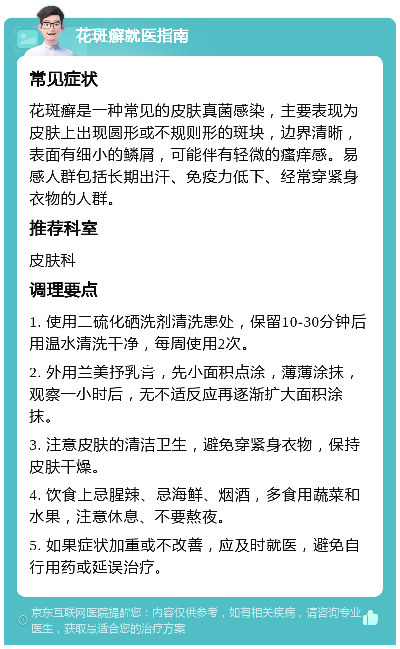 花斑癣就医指南 常见症状 花斑癣是一种常见的皮肤真菌感染，主要表现为皮肤上出现圆形或不规则形的斑块，边界清晰，表面有细小的鳞屑，可能伴有轻微的瘙痒感。易感人群包括长期出汗、免疫力低下、经常穿紧身衣物的人群。 推荐科室 皮肤科 调理要点 1. 使用二硫化硒洗剂清洗患处，保留10-30分钟后用温水清洗干净，每周使用2次。 2. 外用兰美抒乳膏，先小面积点涂，薄薄涂抹，观察一小时后，无不适反应再逐渐扩大面积涂抹。 3. 注意皮肤的清洁卫生，避免穿紧身衣物，保持皮肤干燥。 4. 饮食上忌腥辣、忌海鲜、烟酒，多食用蔬菜和水果，注意休息、不要熬夜。 5. 如果症状加重或不改善，应及时就医，避免自行用药或延误治疗。