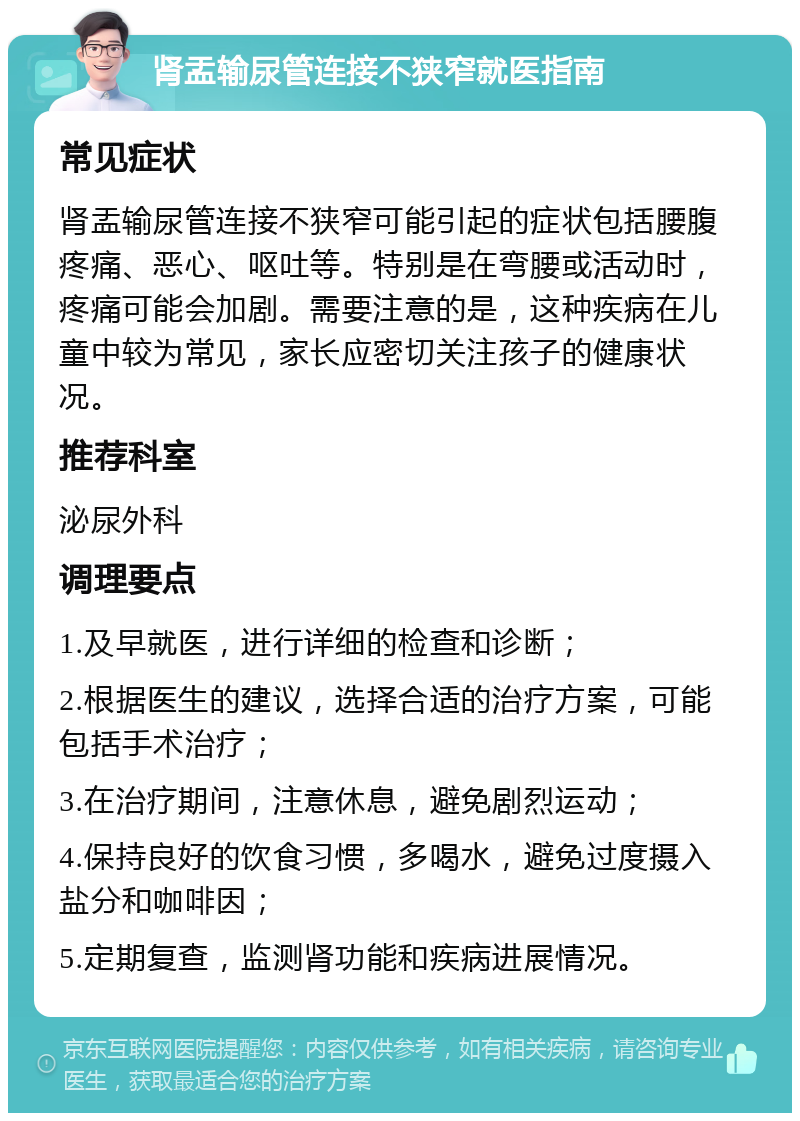 肾盂输尿管连接不狭窄就医指南 常见症状 肾盂输尿管连接不狭窄可能引起的症状包括腰腹疼痛、恶心、呕吐等。特别是在弯腰或活动时，疼痛可能会加剧。需要注意的是，这种疾病在儿童中较为常见，家长应密切关注孩子的健康状况。 推荐科室 泌尿外科 调理要点 1.及早就医，进行详细的检查和诊断； 2.根据医生的建议，选择合适的治疗方案，可能包括手术治疗； 3.在治疗期间，注意休息，避免剧烈运动； 4.保持良好的饮食习惯，多喝水，避免过度摄入盐分和咖啡因； 5.定期复查，监测肾功能和疾病进展情况。