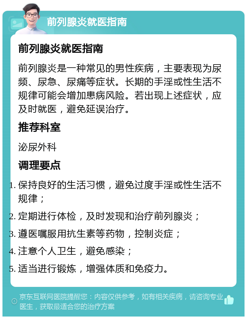 前列腺炎就医指南 前列腺炎就医指南 前列腺炎是一种常见的男性疾病，主要表现为尿频、尿急、尿痛等症状。长期的手淫或性生活不规律可能会增加患病风险。若出现上述症状，应及时就医，避免延误治疗。 推荐科室 泌尿外科 调理要点 保持良好的生活习惯，避免过度手淫或性生活不规律； 定期进行体检，及时发现和治疗前列腺炎； 遵医嘱服用抗生素等药物，控制炎症； 注意个人卫生，避免感染； 适当进行锻炼，增强体质和免疫力。