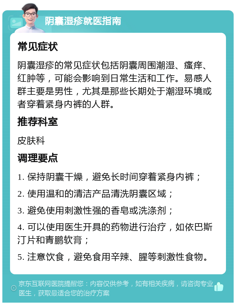 阴囊湿疹就医指南 常见症状 阴囊湿疹的常见症状包括阴囊周围潮湿、瘙痒、红肿等，可能会影响到日常生活和工作。易感人群主要是男性，尤其是那些长期处于潮湿环境或者穿着紧身内裤的人群。 推荐科室 皮肤科 调理要点 1. 保持阴囊干燥，避免长时间穿着紧身内裤； 2. 使用温和的清洁产品清洗阴囊区域； 3. 避免使用刺激性强的香皂或洗涤剂； 4. 可以使用医生开具的药物进行治疗，如依巴斯汀片和青鹏软膏； 5. 注意饮食，避免食用辛辣、腥等刺激性食物。