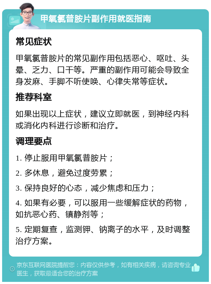 甲氧氯普胺片副作用就医指南 常见症状 甲氧氯普胺片的常见副作用包括恶心、呕吐、头晕、乏力、口干等。严重的副作用可能会导致全身发麻、手脚不听使唤、心律失常等症状。 推荐科室 如果出现以上症状，建议立即就医，到神经内科或消化内科进行诊断和治疗。 调理要点 1. 停止服用甲氧氯普胺片； 2. 多休息，避免过度劳累； 3. 保持良好的心态，减少焦虑和压力； 4. 如果有必要，可以服用一些缓解症状的药物，如抗恶心药、镇静剂等； 5. 定期复查，监测钾、钠离子的水平，及时调整治疗方案。